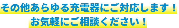 その他あらゆる充電器にご対応します！お気軽にご相談ください！